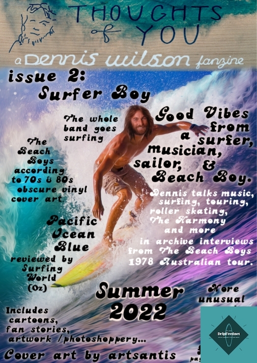 Cover of issue two, published 2022. Digital only pdf.Thoughts Of You fanzine Issue 2: Surfer Boy.Available on kofi, etsy, itch.io & elewhereMore info & shop linkshttps://denniswilsonzine.tumblr.com/post/695501813291581440/new-zine-out-nowThe even longer difficult second issue.125 pages (no, I don’t know how either) of Dennis Wilson and The Beach Boys. Contents include: Dennis surfing cover art by artsantis, archive interviews with Dennis on music, surfing, touring, Brian, being a Beach Boy, roller skating, The Harmony and his affinity for the sea & mostly being ridiculously positive & enthusiastic during the Beach Boys notorious ‘78 Australian tour. Originally published in Australian publications Surfing World & TV Week in 1978.Also tributes to Billy Hinsche and Taylor Hawkins; Beach Boys/Beatles mash up art by Why The Longplay face?; a rant about a vaguely Dennis related NFT (inc. some casual swearing), fan memories of Dennis by Bengt Stenström; an archive review of Pacific Ocean Blue from Surfing World in ‘78; Dennis & Brian accidentally gatecrashing the BBC’s Top Of The Pops coverage of Kokomo; art by PDC, Ooonthemarket333, Valerie Simadis, and Jackie Modra;cartoons by Ollivier Cartoonist (a homage to Bobby Figueroa, Dennis decides it’s time Carl learns how to surf, & celebrating the Beach Boys 60th anniversary); a random anonymous Dennis confession; typographic collages inspired by Pond’s Sitting Up On Our Crane; obscure vintage Beach Boys compilations with cover art portraying the whole band surfing ; Beach Boys album cover glitter art found on etsy + other odd merch, screen shots of Dennis as the original true surfer of the band…plus: zine updates inc. getting featured on De Ziners insta & by Simon on The Streets;  taking part in virtual zine fests inc. Quaranzine Fest, & KC Zine Con #6 & #7 feat. lots of trash pandas reading zines, and more…